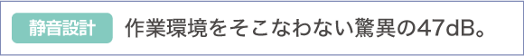 作業環境をそこなわない驚異の47dB。